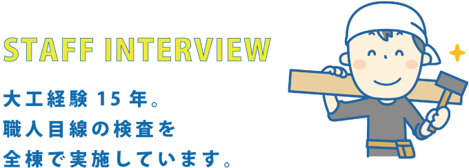 STAFF INTERVIEW 大工経験15年。職人目線の検査を全棟で実施しています。